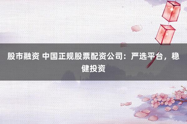 股市融资 中国正规股票配资公司：严选平台，稳健投资