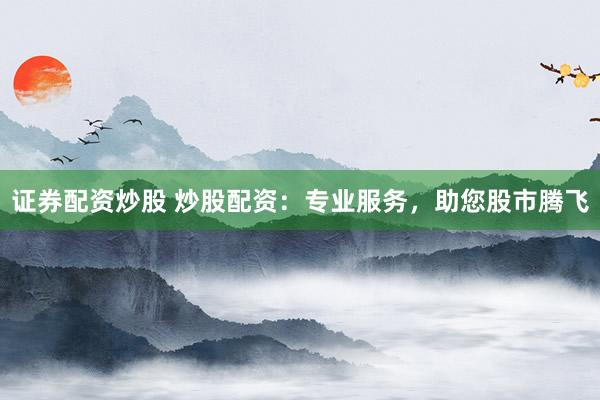 证券配资炒股 炒股配资：专业服务，助您股市腾飞