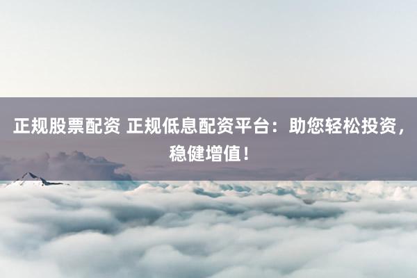 正规股票配资 正规低息配资平台：助您轻松投资，稳健增值！