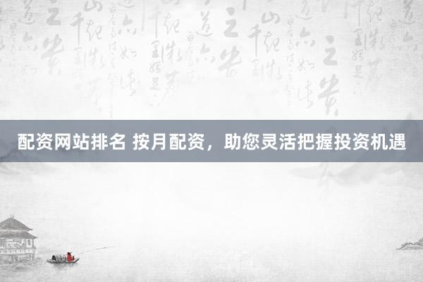 配资网站排名 按月配资,助您灵活把握投资机遇