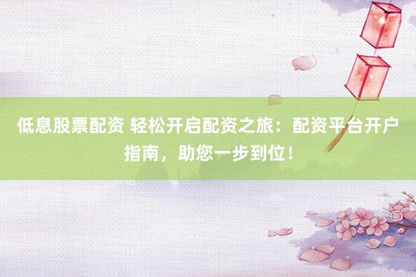 低息股票配资 轻松开启配资之旅：配资平台开户指南，助您一步到位！